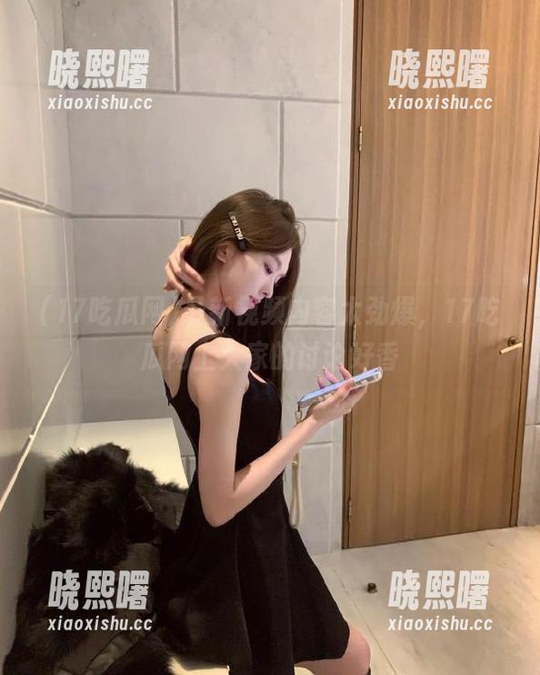 17吃瓜网 最新视频内容太劲爆,17吃瓜网上大家的讨论好香